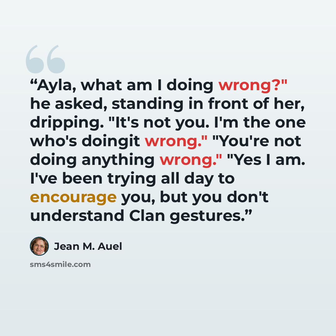 “Ayla, what am I doing wrong?" he asked, standing in front of her, dripping. "It's not you. I'm the one who's doingit wrong." "You're not doing anything wrong." "Yes I am. I've been trying all day to encourage you, but you don't understand Clan gestures.” quote by Jean M. Auel