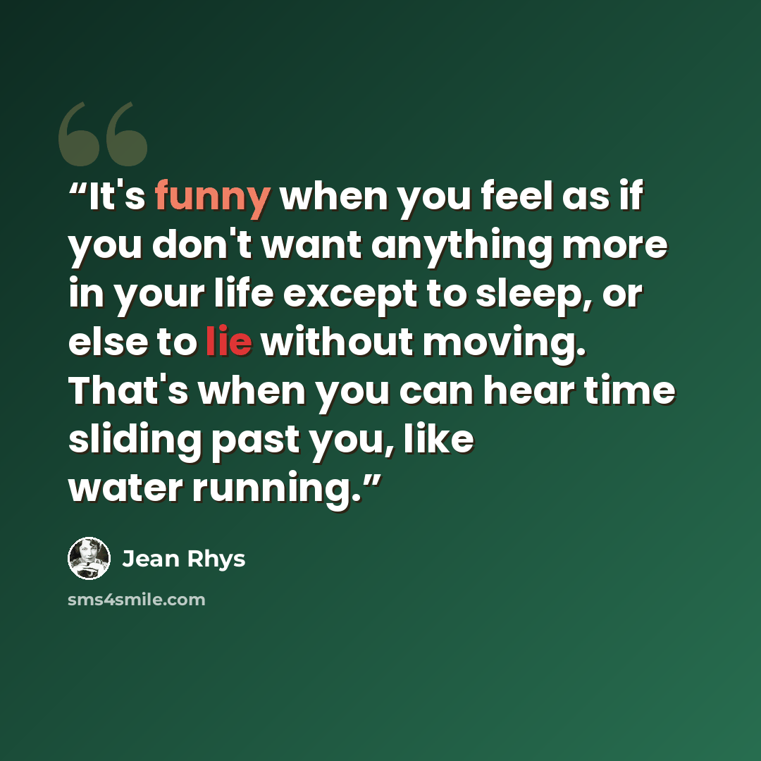 “It's funny when you feel as if you don't want anything more in your life except to sleep, or else to lie without moving. That's when you can hear time sliding past you, like water running.” quote by Jean Rhys