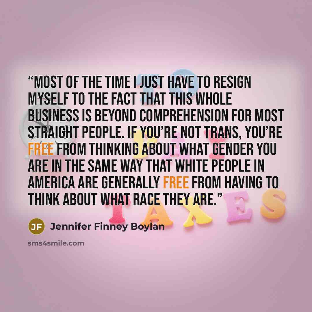“Most of the time I just have to resign myself to the fact that this whole business is beyond comprehension for most straight people. If you’re not trans, you’re free from thinking about what gender you are in the same way that white people in America are generally free from having to think about…” quote by Jennifer Finney Boylan