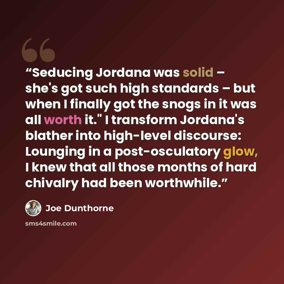 “Seducing Jordana was solid – she's got such high standards – but when I finally got the snogs in it was all worth it." I transform Jordana's blather into high-level discourse: Lounging in a post-osculatory glow, I knew that all those months of hard chivalry had been worthwhile.” quote by Joe Dunthorne