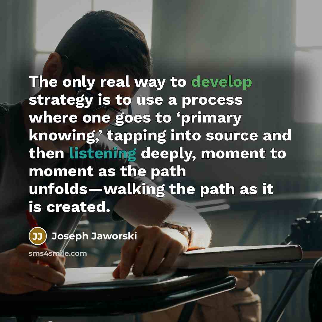 “The only real way to develop strategy is to use a process where one goes to ‘primary knowing,’ tapping into source and then listening deeply, moment to moment as the path unfolds—walking the path as it is created.” quote by Joseph Jaworski