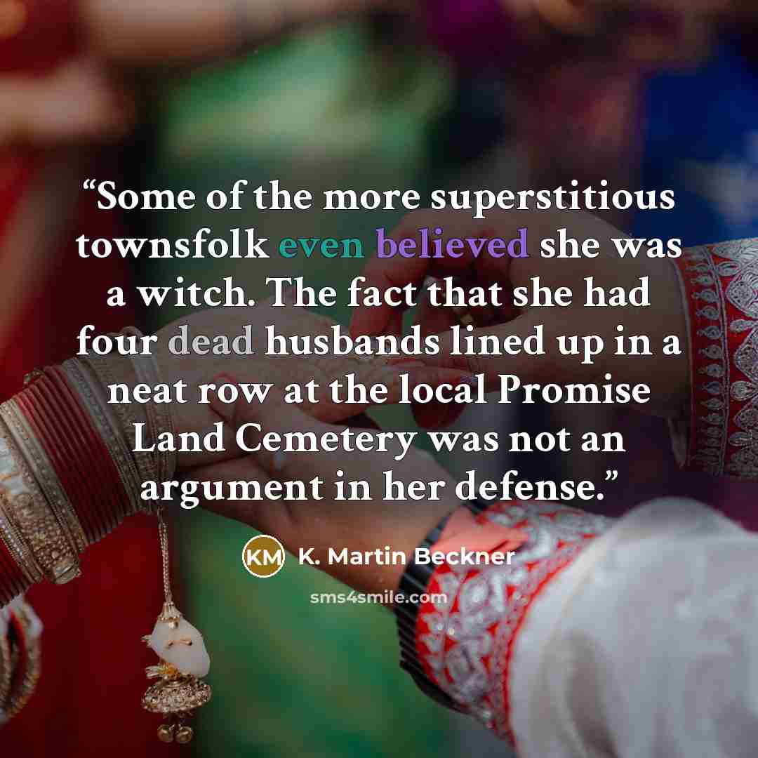 “Some of the more superstitious townsfolk even believed she was a witch. The fact that she had four dead husbands lined up in a neat row at the local Promise Land Cemetery was not an argument in her defense.” quote by K. Martin Beckner