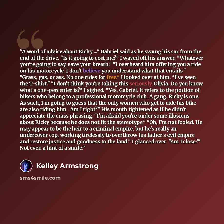 “A word of advice about Ricky ..." Gabriel said as he swung his car from the end of the drive. "Is it going to cost me?" I waved off his answer. "Whatever you're going to say, save your breath." "I overheard him offering you a ride on his motorcycle. I don't believe you understand what that…” quote by Kelley Armstrong