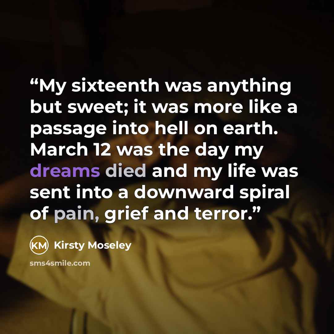 “My sixteenth was anything but sweet; it was more like a passage into hell on earth. March 12 was the day my dreams died and my life was sent into a downward spiral of pain, grief and terror.” quote by Kirsty Moseley
