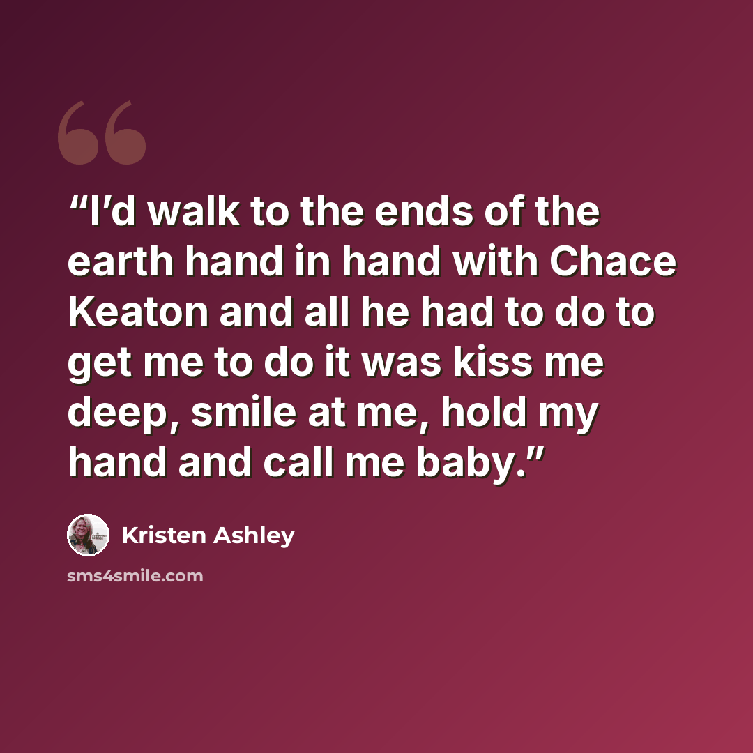 “I’d walk to the ends of the earth hand in hand with Chace Keaton and all he had to do to get me to do it was kiss me deep, smile at me, hold my hand and call me baby.” quote by Kristen Ashley
