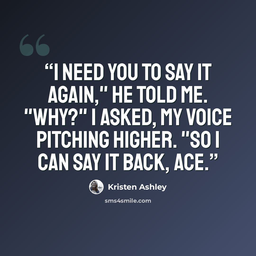 “I need you to say it again," he told me. "Why?" I asked, my voice pitching higher. "So I can say it back, Ace.” quote by Kristen Ashley