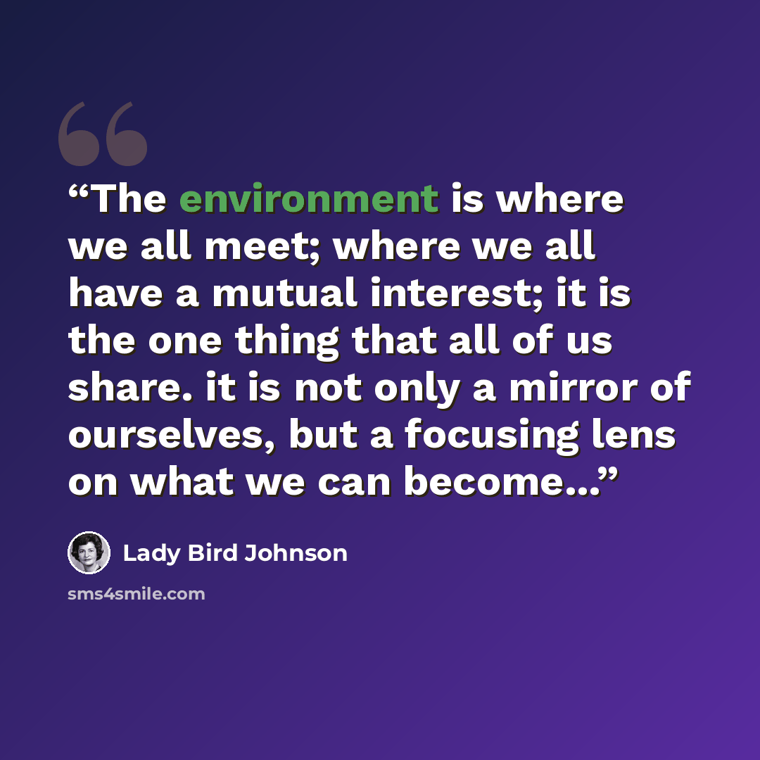 “The environment is where we all meet; where we all have a mutual interest; it is the one thing that all of us share. it is not only a mirror of ourselves, but a focusing lens on what we can become...” quote by Lady Bird Johnson