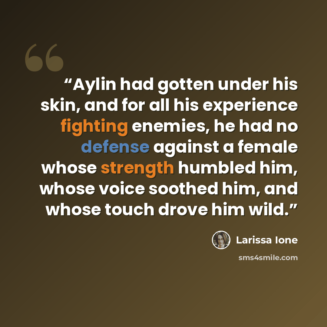 “Aylin had gotten under his skin, and for all his experience fighting enemies, he had no defense against a female whose strength humbled him, whose voice soothed him, and whose touch drove him wild.” quote by Larissa Ione
