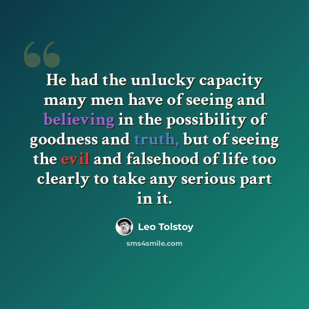 “He had the unlucky capacity many men have of seeing and believing in the possibility of goodness and truth, but of seeing the evil and falsehood of life too clearly to take any serious part in it.” quote by Leo Tolstoy
