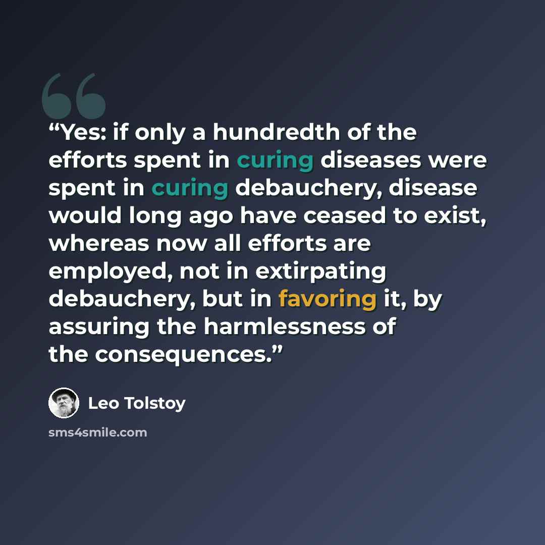 “Yes: if only a hundredth of the efforts spent in curing diseases were spent in curing debauchery, disease would long ago have ceased to exist, whereas now all efforts are employed, not in extirpating debauchery, but in favoring it, by assuring the harmlessness of the consequences.” quote by Leo Tolstoy