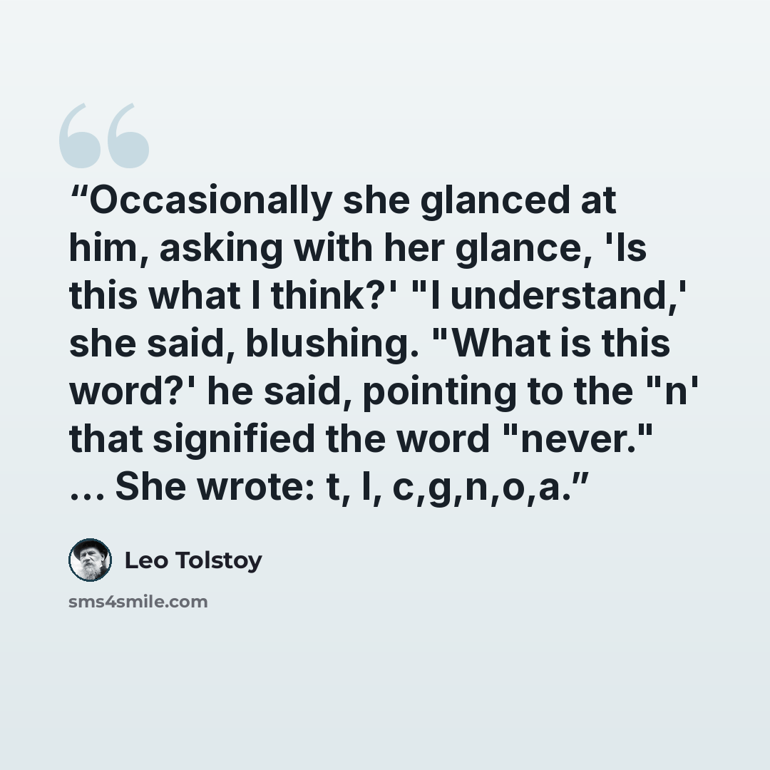 “Occasionally she glanced at him, asking with her glance, 'Is this what I think?' "I understand,' she said, blushing. "What is this word?' he said, pointing to the "n' that signified the word "never." … She wrote: t, I, c,g,n,o,a.” quote by Leo Tolstoy