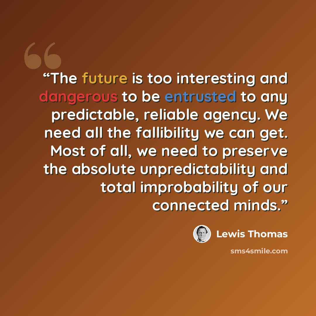 “The future is too interesting and dangerous to be entrusted to any predictable, reliable agency. We need all the fallibility we can get. Most of all, we need to preserve the absolute unpredictability and total improbability of our connected minds.” quote by Lewis Thomas