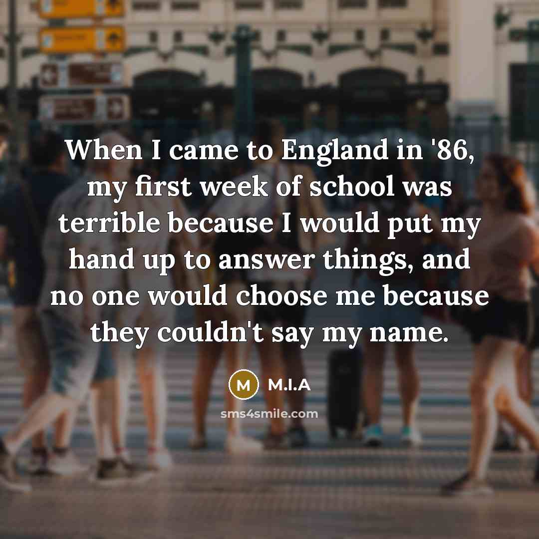 “When I came to England in '86, my first week of school was terrible because I would put my hand up to answer things, and no one would choose me because they couldn't say my name.” quote by M.I.A