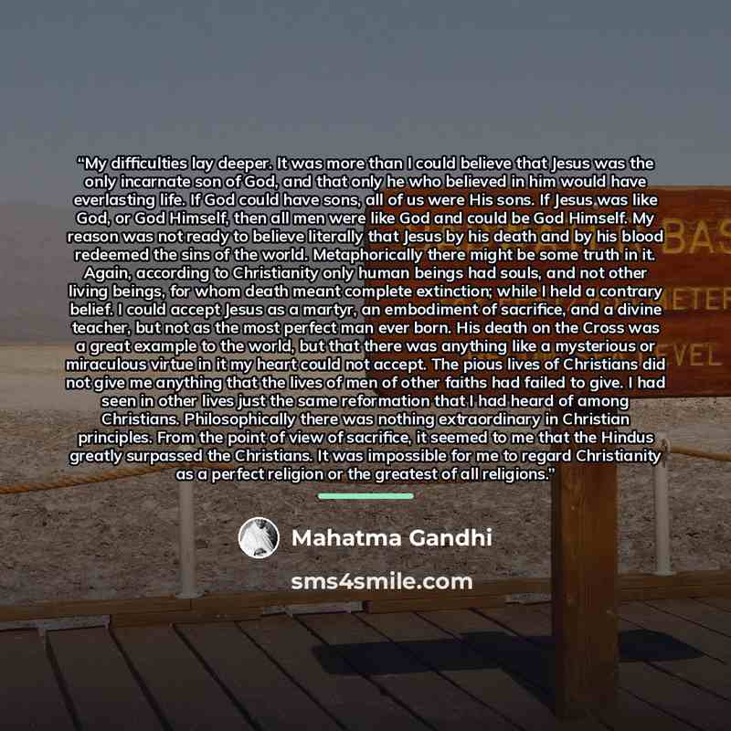 “My difficulties lay deeper. It was more than I could believe that Jesus was the only incarnate son of God, and that only he who believed in him would have everlasting life. If God could have sons, all of us were His sons. If Jesus was like God, or God Himself, then all men were like God and could…” quote by Mahatma Gandhi