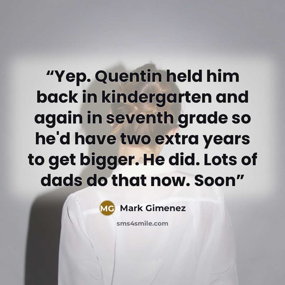 “Yep. Quentin held him back in kindergarten and again in seventh grade so he'd have two extra years to get bigger. He did. Lots of dads do that now. Soon” quote by Mark Gimenez