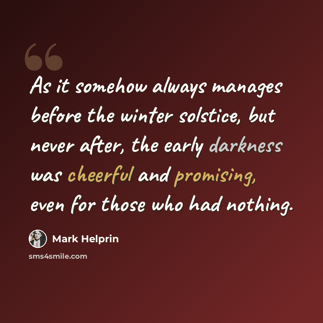 “As it somehow always manages before the winter solstice, but never after, the early darkness was cheerful and promising, even for those who had nothing.” quote by Mark Helprin