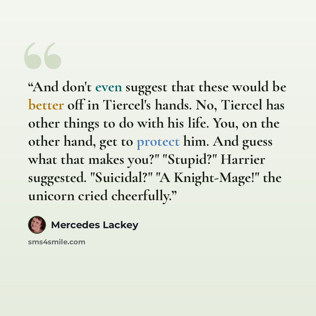 “And don't even suggest that these would be better off in Tiercel's hands. No, Tiercel has other things to do with his life. You, on the other hand, get to protect him. And guess what that makes you?" "Stupid?" Harrier suggested. "Suicidal?" "A Knight-Mage!" the unicorn cried cheerfully.” quote by Mercedes Lackey