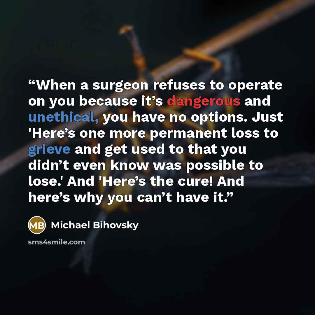 “When a surgeon refuses to operate on you because it’s dangerous and unethical, you have no options. Just 'Here’s one more permanent loss to grieve and get used to that you didn’t even know was possible to lose.' And 'Here’s the cure! And here’s why you can’t have it.” quote by Michael Bihovsky