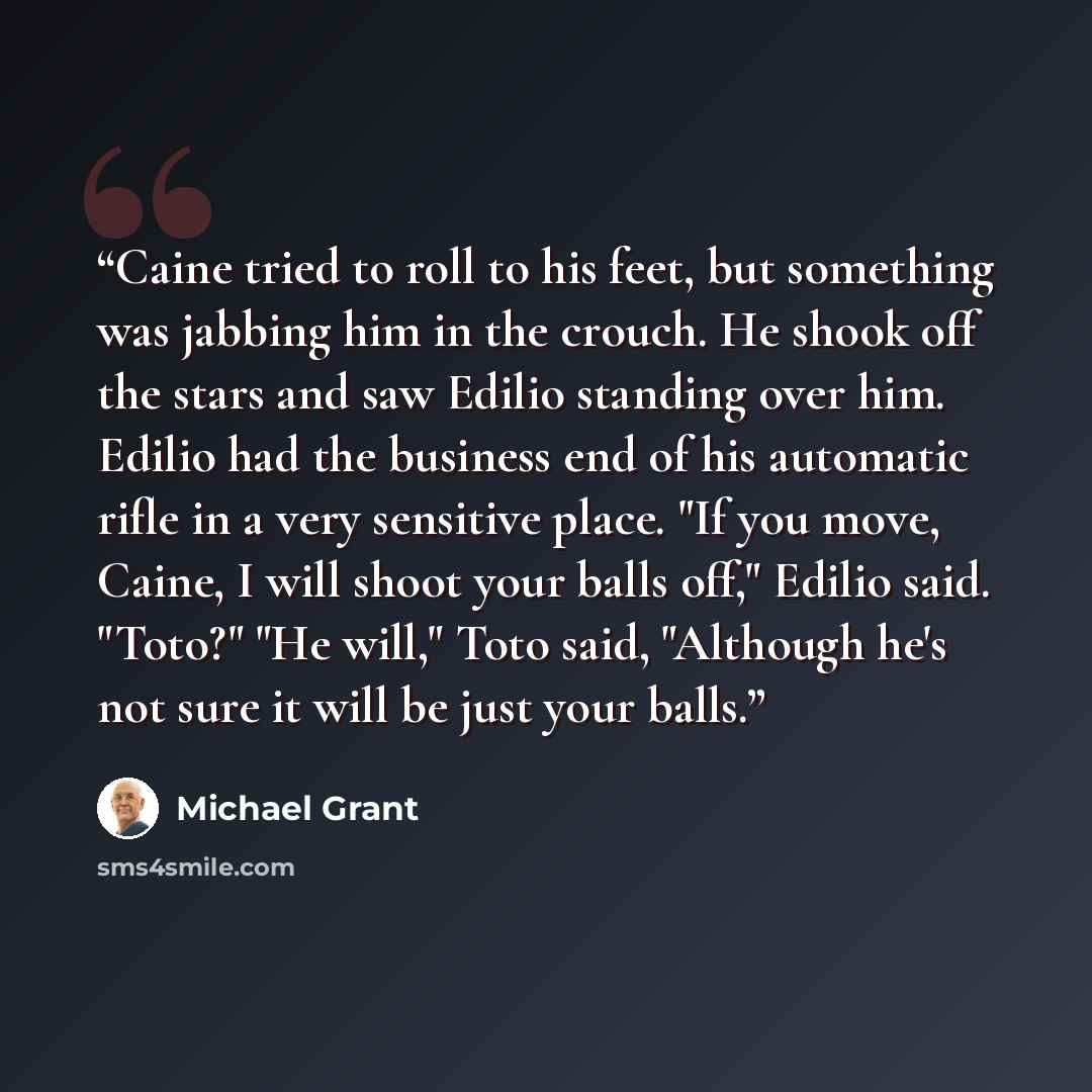 “Caine tried to roll to his feet, but something was jabbing him in the crouch. He shook off the stars and saw Edilio standing over him. Edilio had the business end of his automatic rifle in a very sensitive place. "If you move, Caine, I will shoot your balls off," Edilio said. "Toto?" "He will,"…” quote by Michael Grant