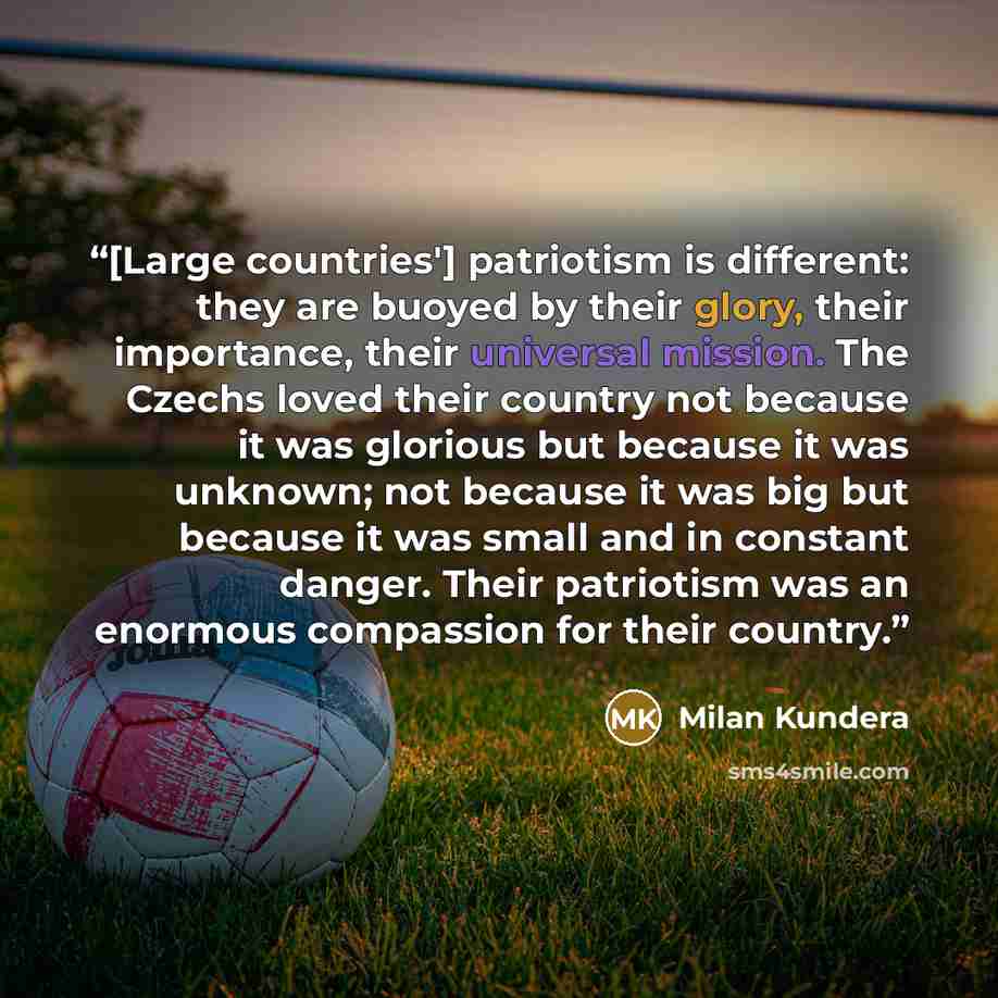 “[Large countries'] patriotism is different: they are buoyed by their glory, their importance, their universal mission. The Czechs loved their country not because it was glorious but because it was unknown; not because it was big but because it was small and in constant danger. Their patriotism was…” quote by Milan Kundera