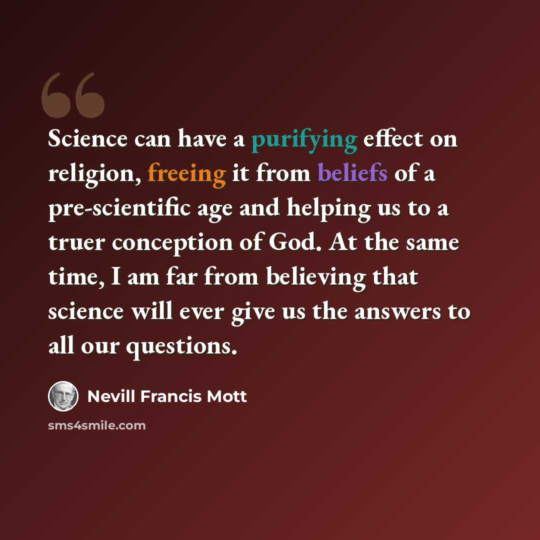 “Science can have a purifying effect on religion, freeing it from beliefs of a pre-scientific age and helping us to a truer conception of God. At the same time, I am far from believing that science will ever give us the answers to all our questions.” quote by Nevill Francis Mott