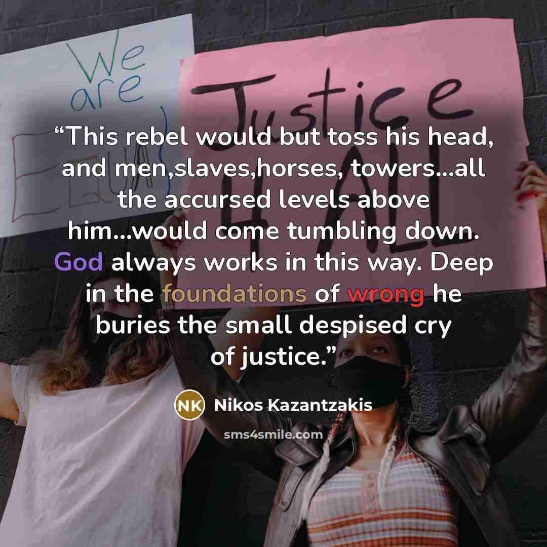 “This rebel would but toss his head, and men,slaves,horses, towers...all the accursed levels above him...would come tumbling down. God always works in this way. Deep in the foundations of wrong he buries the small despised cry of justice.” quote by Nikos Kazantzakis