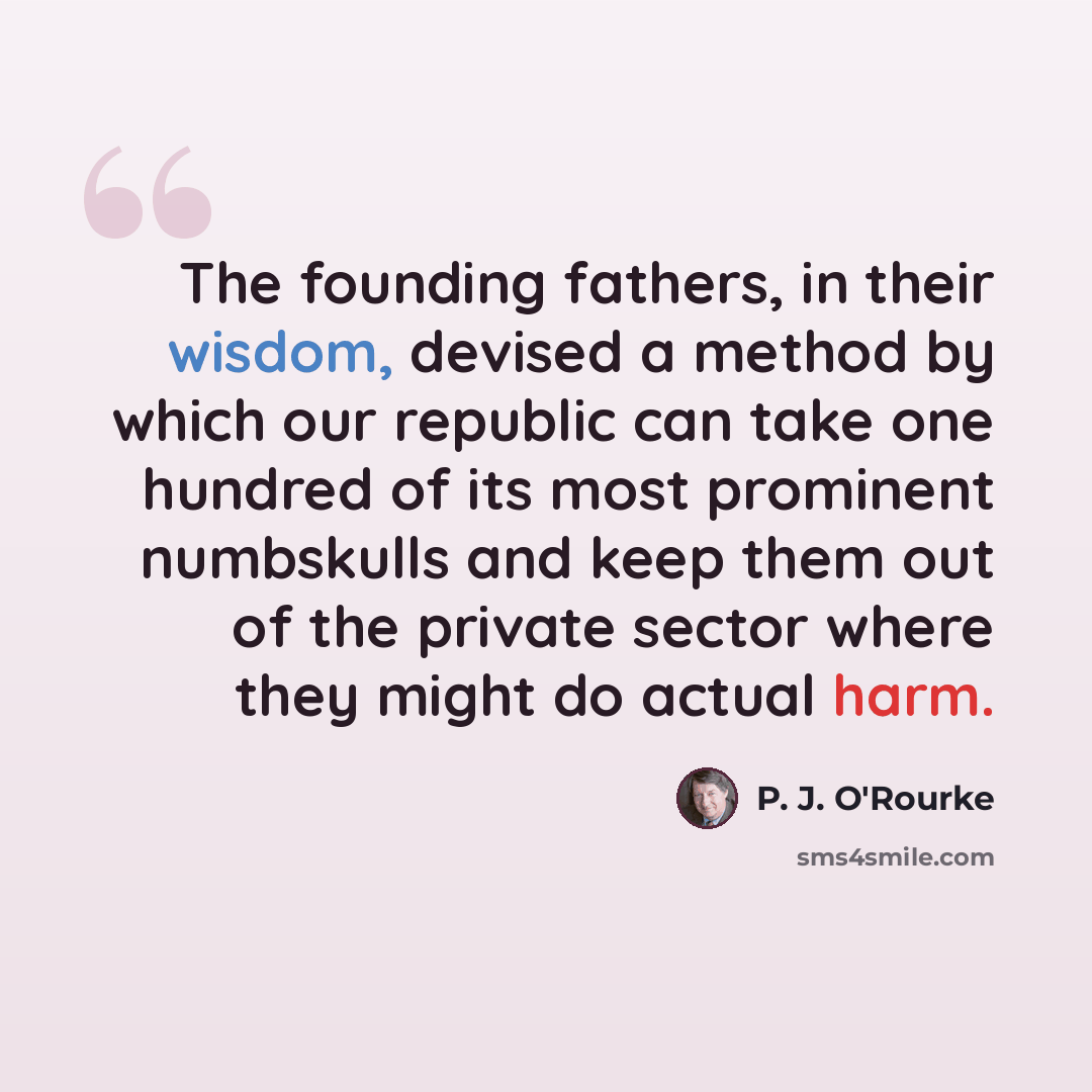 “The founding fathers, in their wisdom, devised a method by which our republic can take one hundred of its most prominent numbskulls and keep them out of the private sector where they might do actual harm.” quote by P. J. O'Rourke