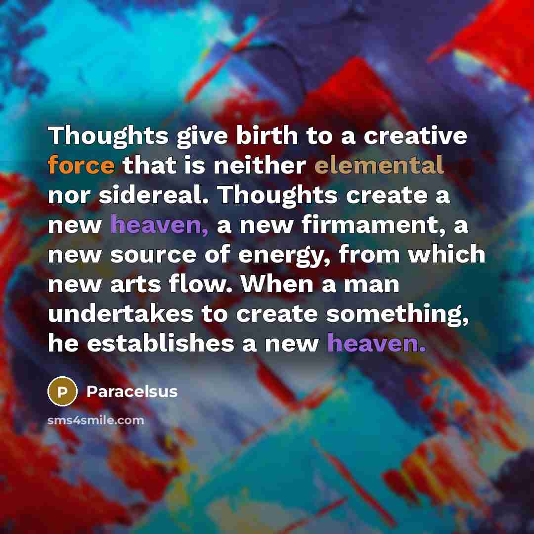 “Thoughts give birth to a creative force that is neither elemental nor sidereal. Thoughts create a new heaven, a new firmament, a new source of energy, from which new arts flow. When a man undertakes to create something, he establishes a new heaven.” quote by Paracelsus