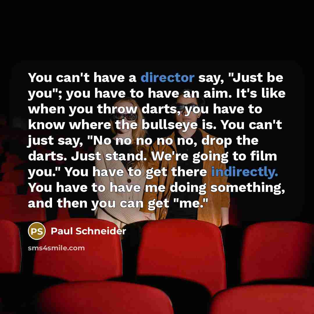 “You can't have a director say, "Just be you"; you have to have an aim. It's like when you throw darts, you have to know where the bullseye is. You can't just say, "No no no no no, drop the darts. Just stand. We're going to film you." You have to get there indirectly. You have to have me doing…” quote by Paul Schneider