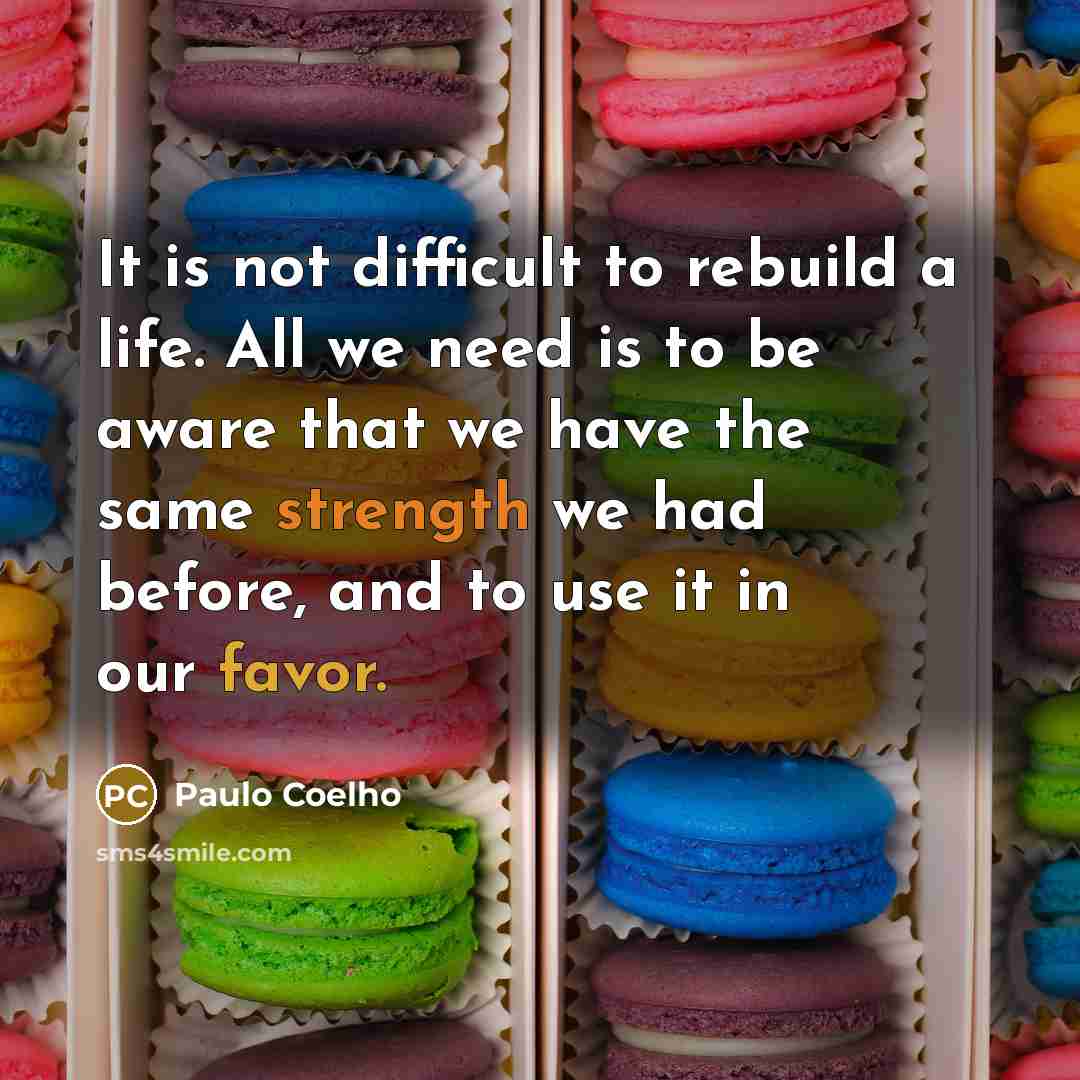 “It is not difficult to rebuild a life. All we need is to be aware that we have the same strength we had before, and to use it in our favor.” quote by Paulo Coelho