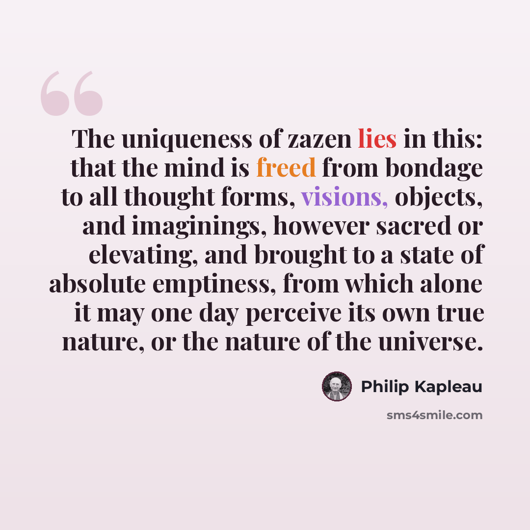 “The uniqueness of zazen lies in this: that the mind is freed from bondage to all thought forms, visions, objects, and imaginings, however sacred or elevating, and brought to a state of absolute emptiness, from which alone it may one day perceive its own true nature, or the nature of the universe.” quote by Philip Kapleau