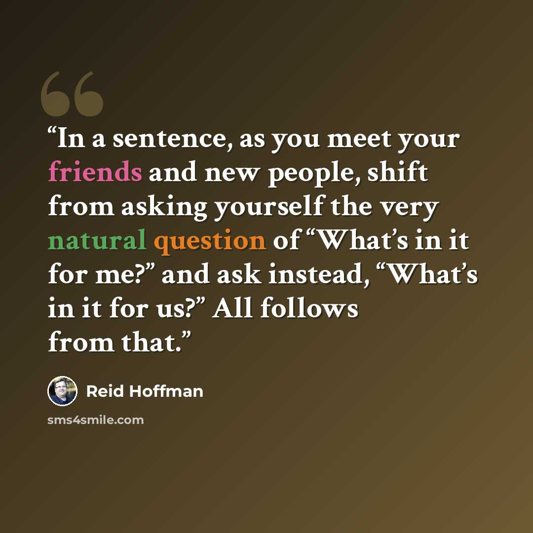 “In a sentence, as you meet your friends and new people, shift from asking yourself the very natural question of “What’s in it for me?” and ask instead, “What’s in it for us?” All follows from that.” quote by Reid Hoffman