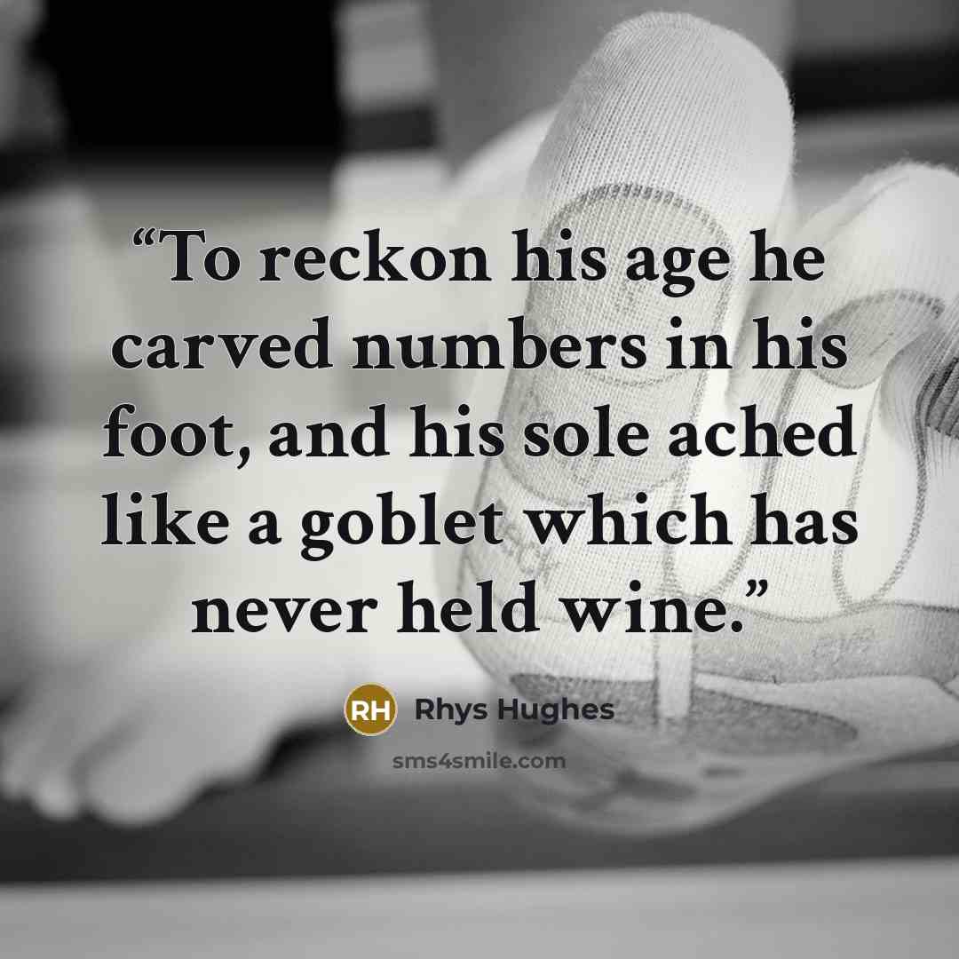 “To reckon his age he carved numbers in his foot, and his sole ached like a goblet which has never held wine.” quote by Rhys Hughes