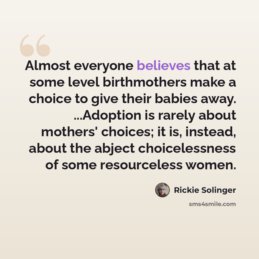 “Almost everyone believes that at some level birthmothers make a choice to give their babies away. ...Adoption is rarely about mothers' choices; it is, instead, about the abject choicelessness of some resourceless women.” quote by Rickie Solinger