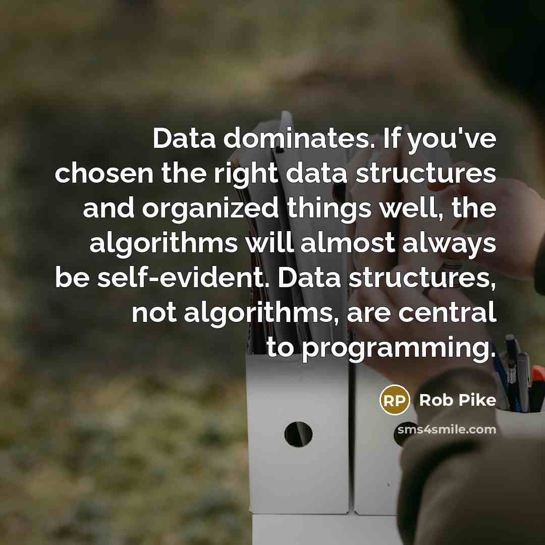 “Data dominates. If you've chosen the right data structures and organized things well, the algorithms will almost always be self-evident. Data structures, not algorithms, are central to programming.” quote by Rob Pike