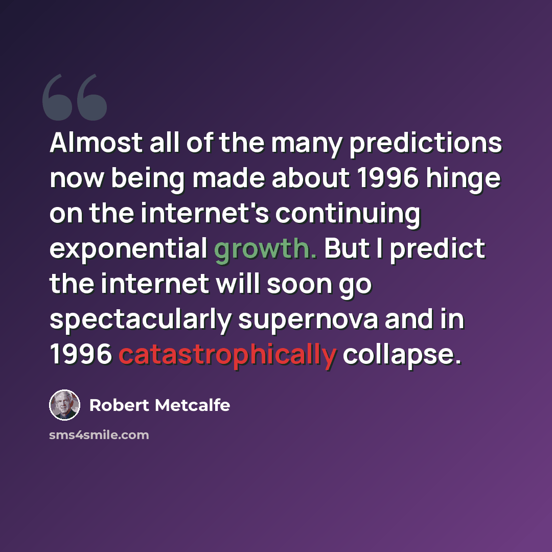 “Almost all of the many predictions now being made about 1996 hinge on the internet's continuing exponential growth. But I predict the internet will soon go spectacularly supernova and in 1996 catastrophically collapse.” quote by Robert Metcalfe