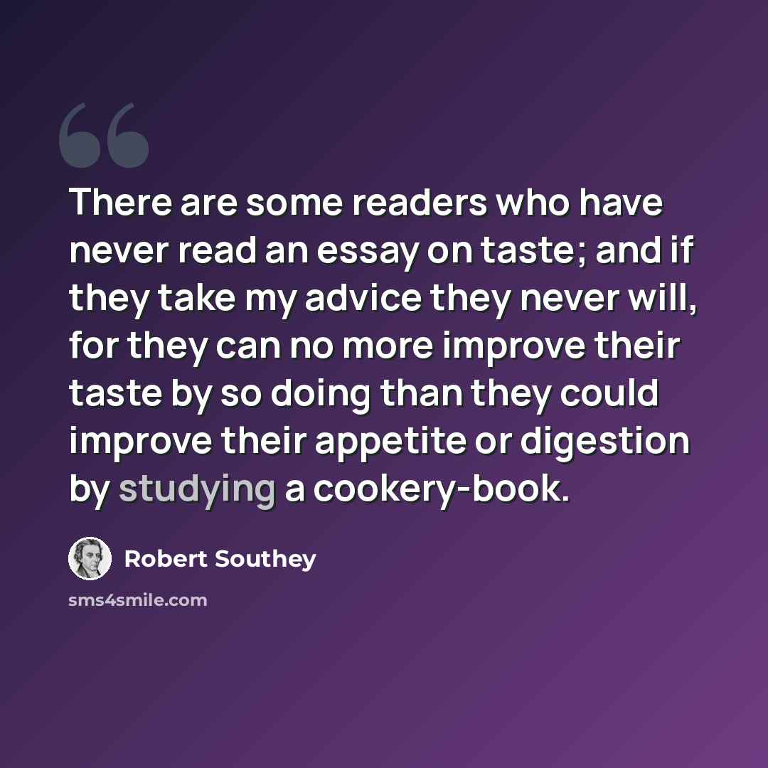 “There are some readers who have never read an essay on taste; and if they take my advice they never will, for they can no more improve their taste by so doing than they could improve their appetite or digestion by studying a cookery-book.” quote by Robert Southey