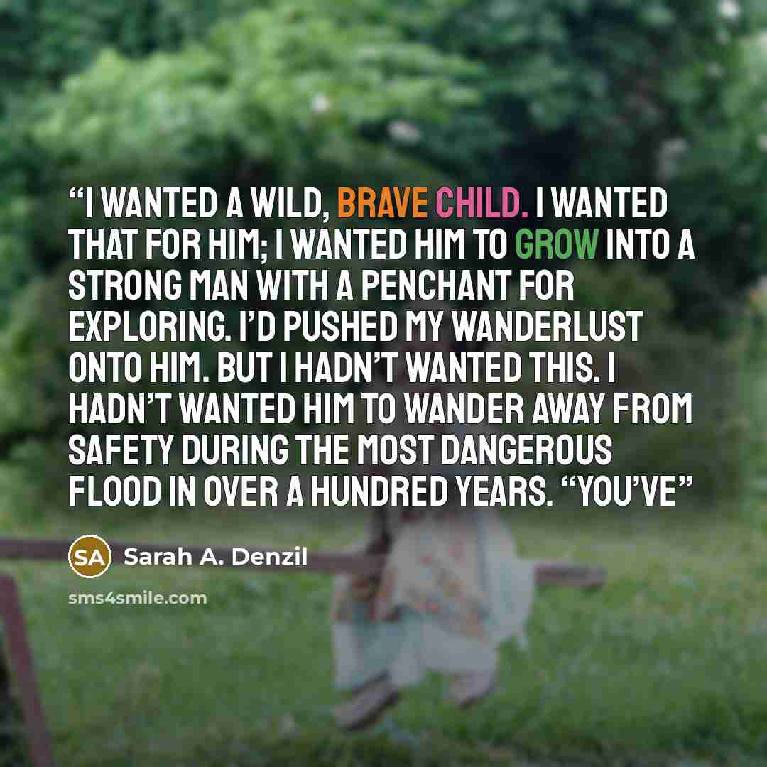 “I wanted a wild, brave child. I wanted that for him; I wanted him to grow into a strong man with a penchant for exploring. I’d pushed my wanderlust onto him. But I hadn’t wanted this. I hadn’t wanted him to wander away from safety during the most dangerous flood in over a hundred years. “You’ve” quote by Sarah A. Denzil