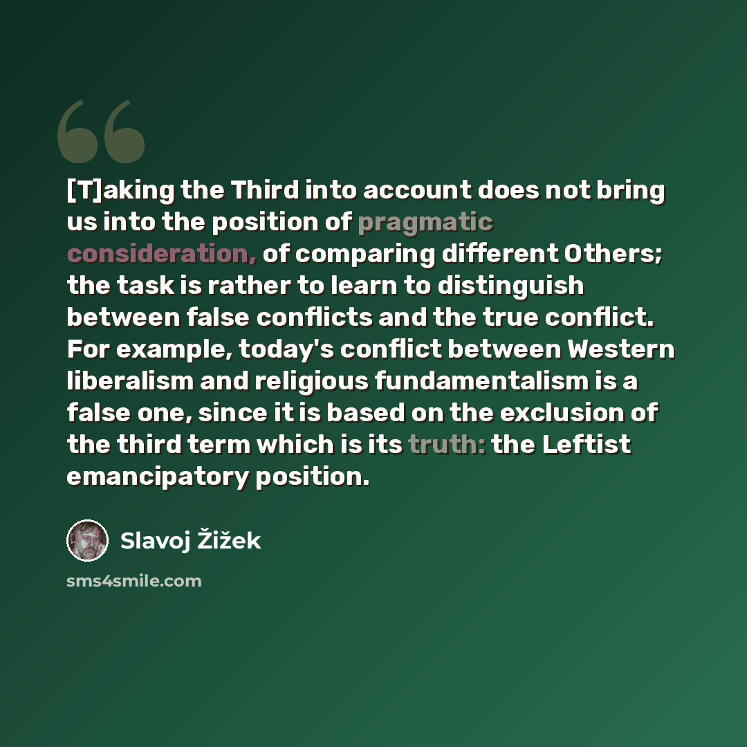 “[T]aking the Third into account does not bring us into the position of pragmatic consideration, of comparing different Others; the task is rather to learn to distinguish between false conflicts and the true conflict. For example, today's conflict between Western liberalism and religious…” quote by Slavoj Žižek
