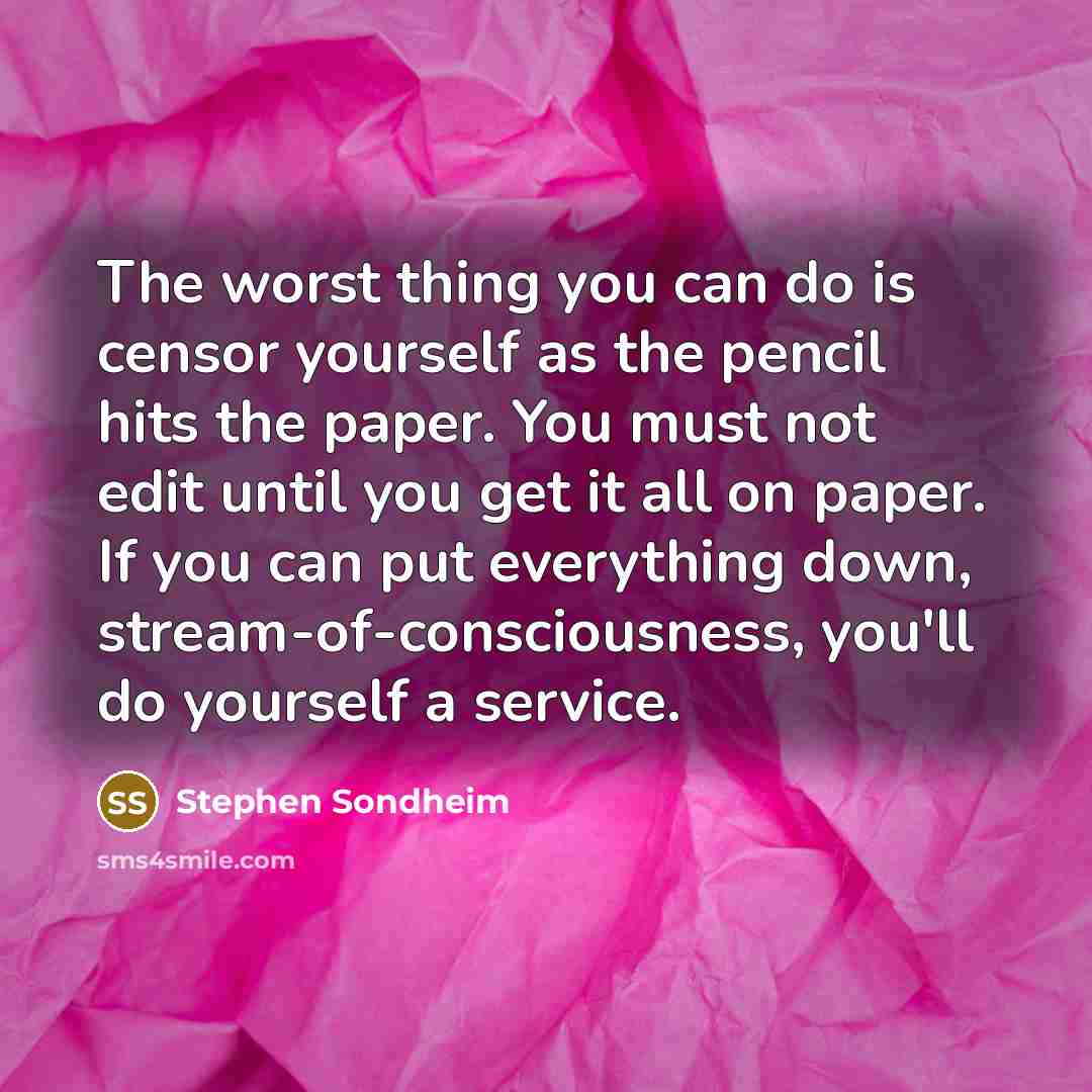 “The worst thing you can do is censor yourself as the pencil hits the paper. You must not edit until you get it all on paper. If you can put everything down, stream-of-consciousness, you'll do yourself a service.” quote by Stephen Sondheim