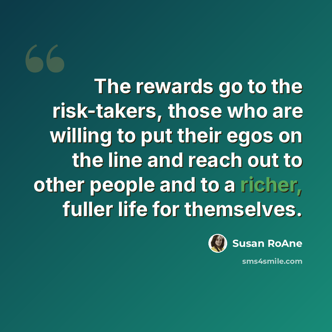 “The rewards go to the risk-takers, those who are willing to put their egos on the line and reach out to other people and to a richer, fuller life for themselves.” quote by Susan RoAne