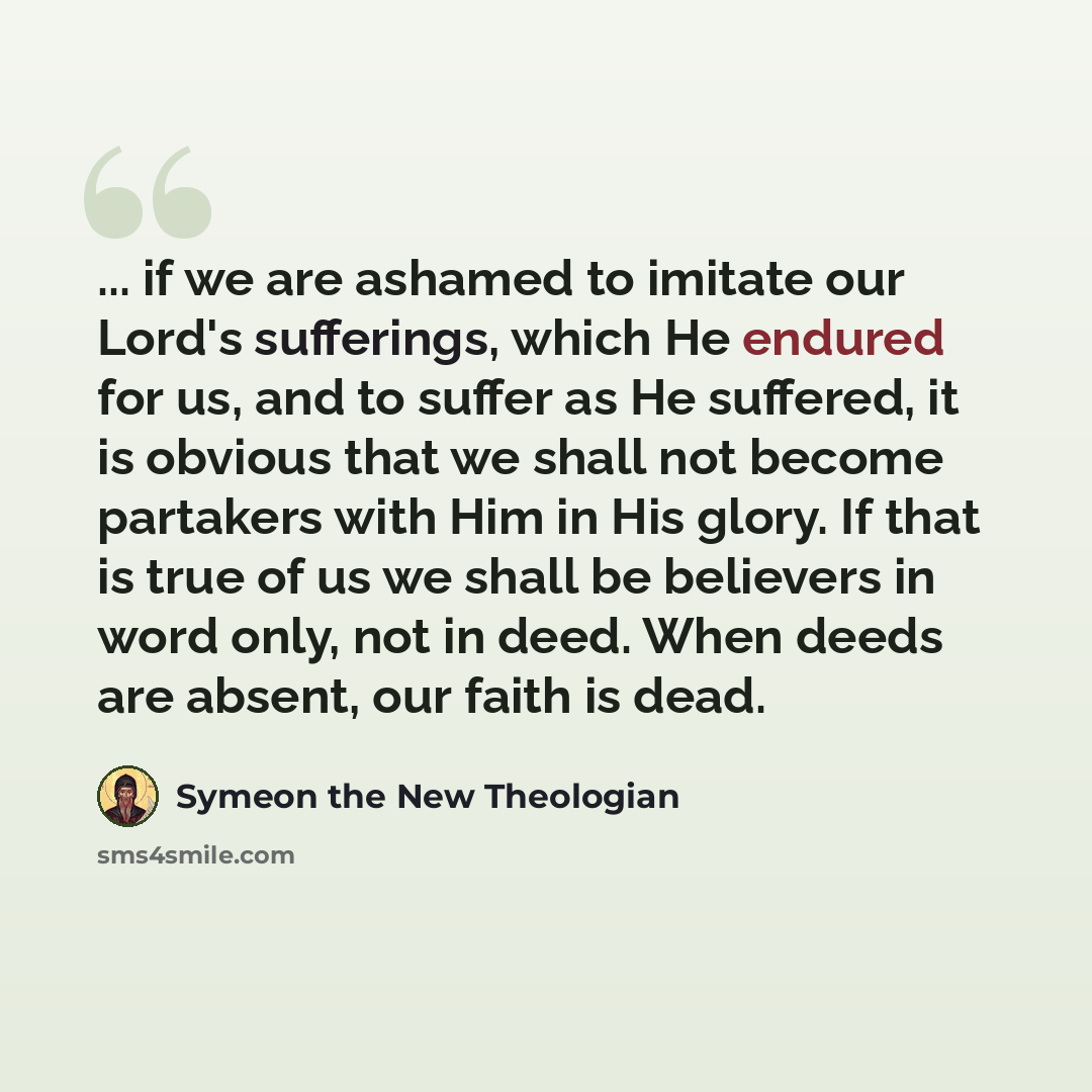 “... if we are ashamed to imitate our Lord's sufferings, which He endured for us, and to suffer as He suffered, it is obvious that we shall not become partakers with Him in His glory. If that is true of us we shall be believers in word only, not in deed. When deeds are absent, our faith is dead.” quote by Symeon the New Theologian