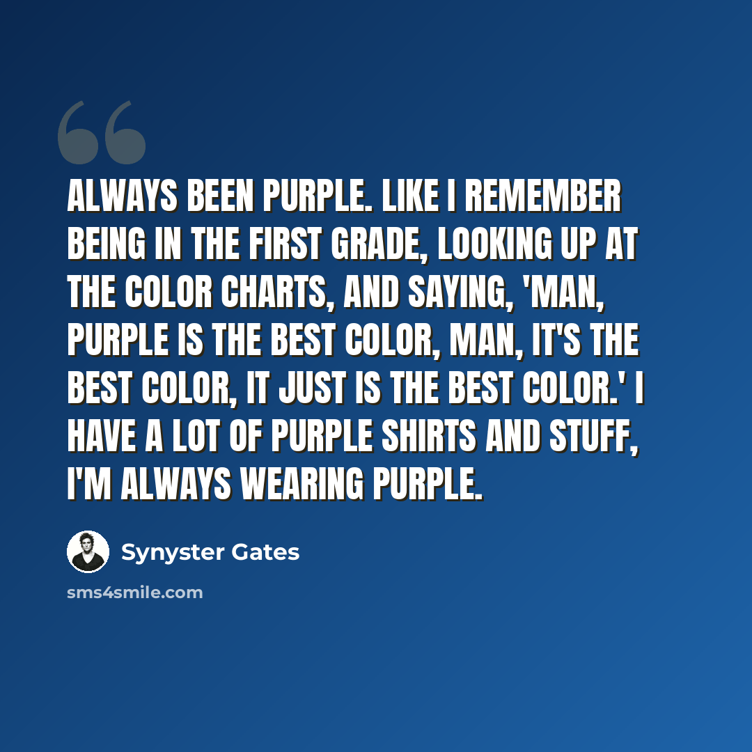 “Always been purple. Like I remember being in the first grade, looking up at the color charts, and saying, 'Man, purple is the best color, man, it's the best color, it just is the best color.' I have a lot of purple shirts and stuff, I'm always wearing purple.” quote by Synyster Gates
