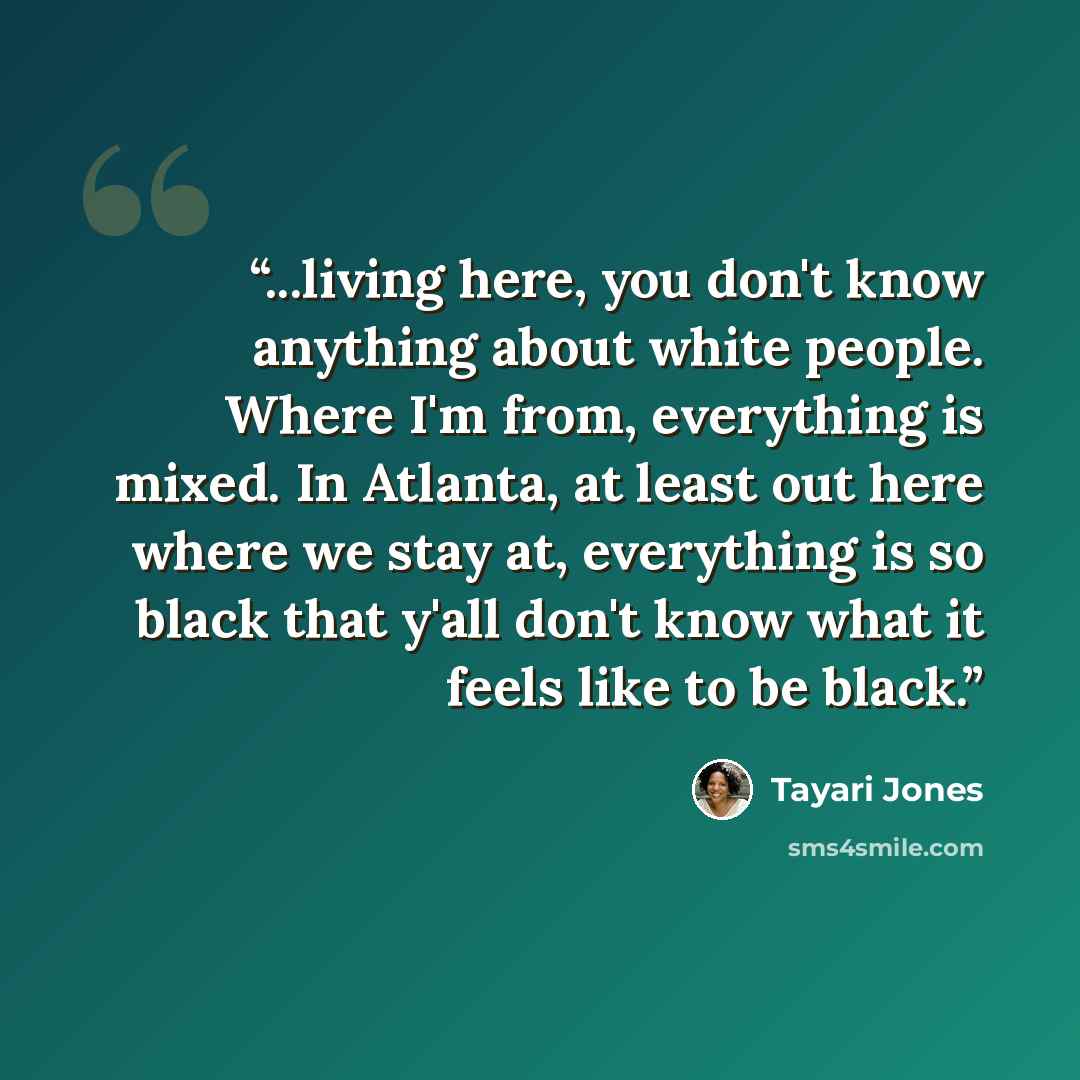 “...living here, you don't know anything about white people. Where I'm from, everything is mixed. In Atlanta, at least out here where we stay at, everything is so black that y'all don't know what it feels like to be black.” quote by Tayari Jones
