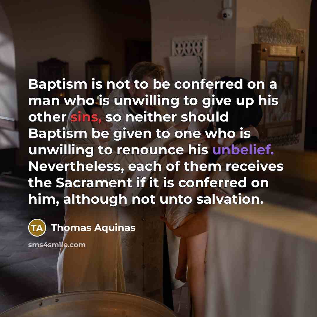 “Baptism is not to be conferred on a man who is unwilling to give up his other sins, so neither should Baptism be given to one who is unwilling to renounce his unbelief. Nevertheless, each of them receives the Sacrament if it is conferred on him, although not unto salvation.” quote by Thomas Aquinas
