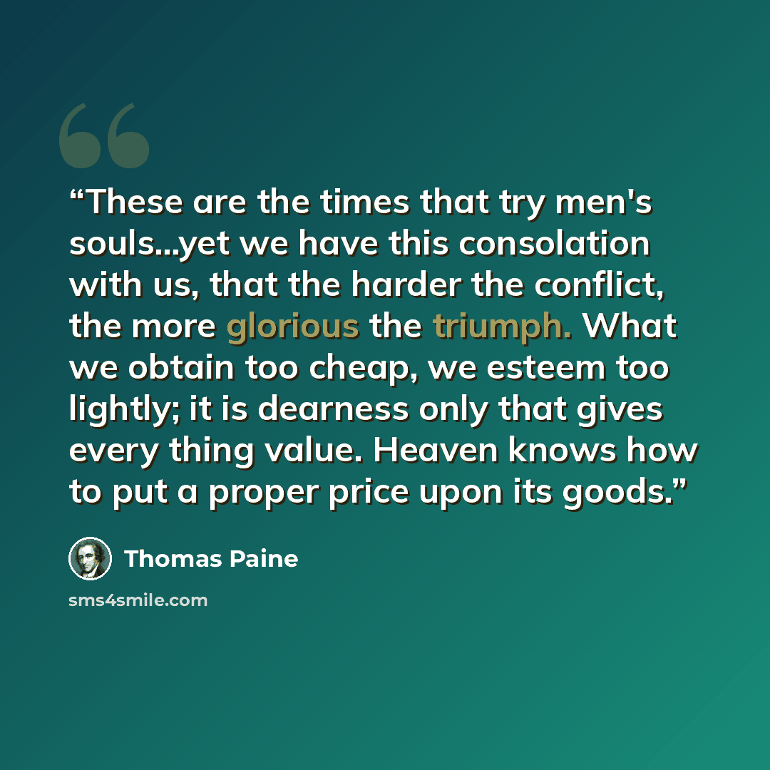 “These are the times that try men's souls...yet we have this consolation with us, that the harder the conflict, the more glorious the triumph. What we obtain too cheap, we esteem too lightly; it is dearness only that gives every thing value. Heaven knows how to put a proper price upon its goods.” quote by Thomas Paine