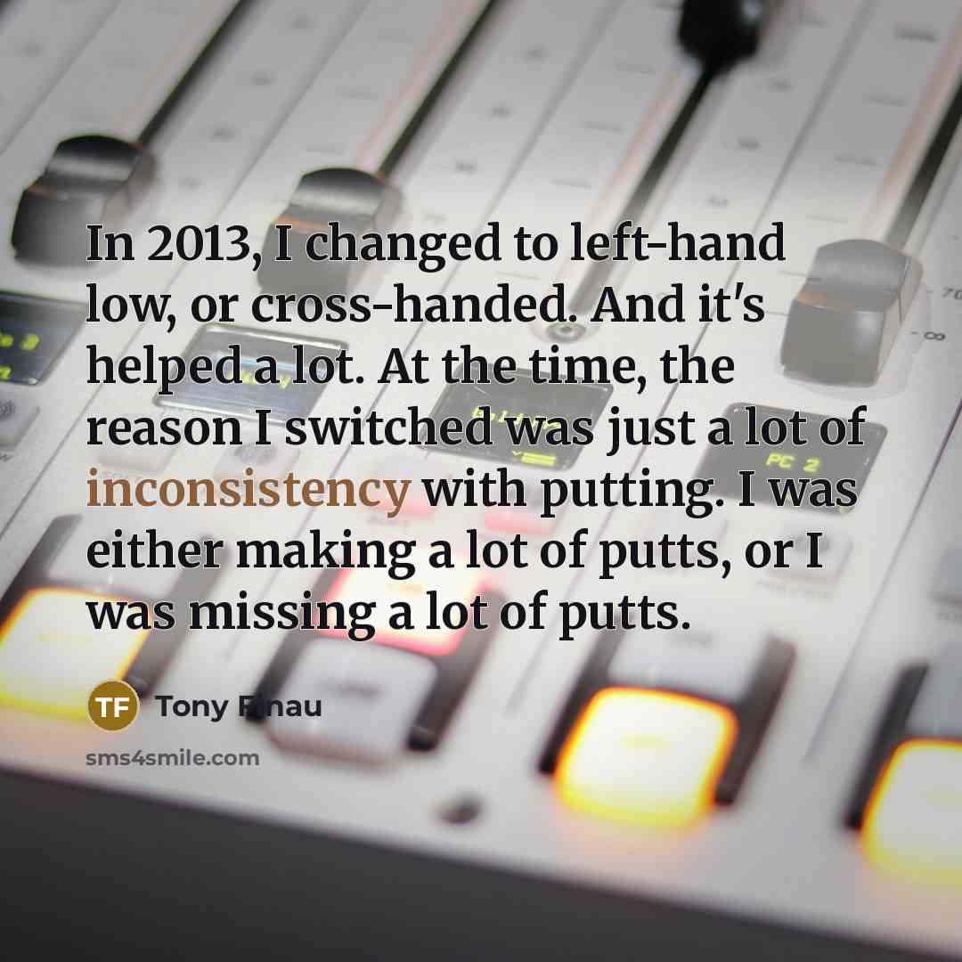 “In 2013, I changed to left-hand low, or cross-handed. And it's helped a lot. At the time, the reason I switched was just a lot of inconsistency with putting. I was either making a lot of putts, or I was missing a lot of putts.” quote by Tony Finau