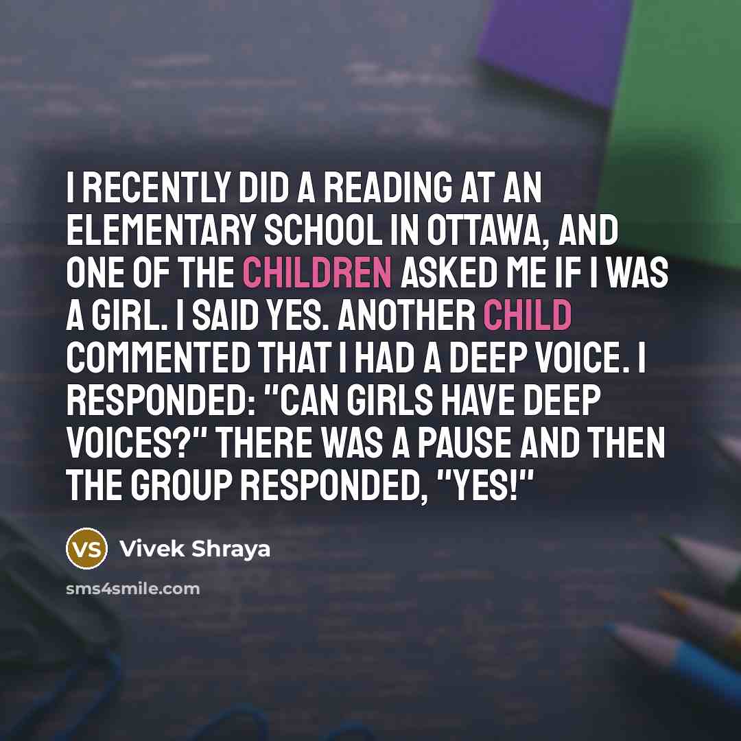 “I recently did a reading at an elementary school in Ottawa, and one of the children asked me if I was a girl. I said yes. Another child commented that I had a deep voice. I responded: "Can girls have deep voices?" There was a pause and then the group responded, "Yes!"” quote by Vivek Shraya