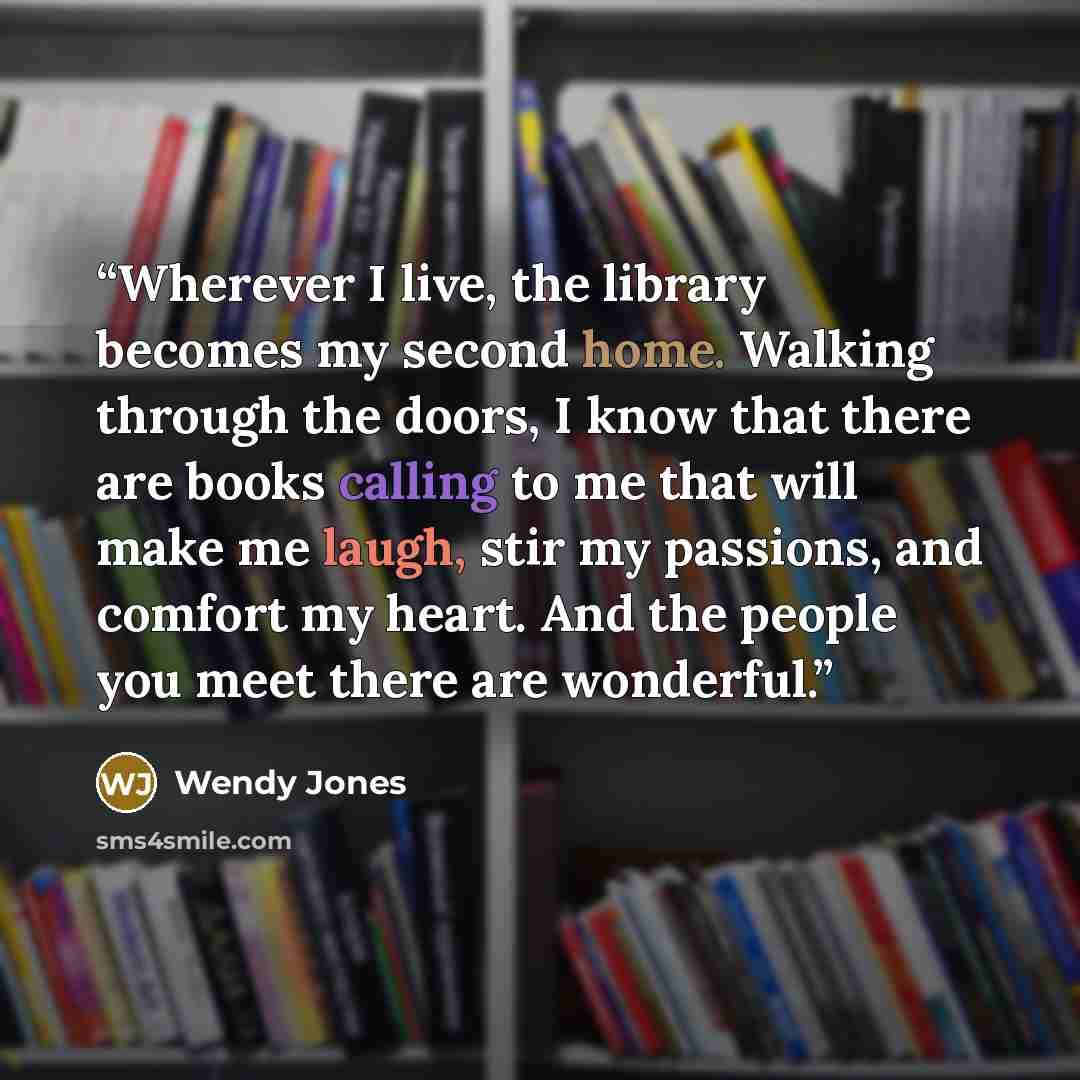 “Wherever I live, the library becomes my second home. Walking through the doors, I know that there are books calling to me that will make me laugh, stir my passions, and comfort my heart. And the people you meet there are wonderful.” quote by Wendy Jones