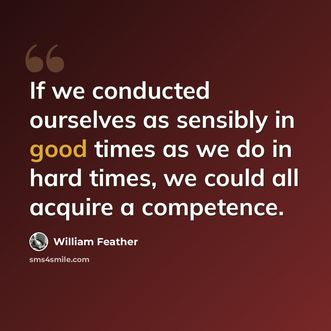 “If we conducted ourselves as sensibly in good times as we do in hard times, we could all acquire a competence.” quote by William Feather